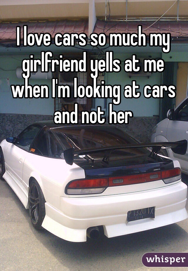 I love cars so much my girlfriend yells at me when I'm looking at cars and not her