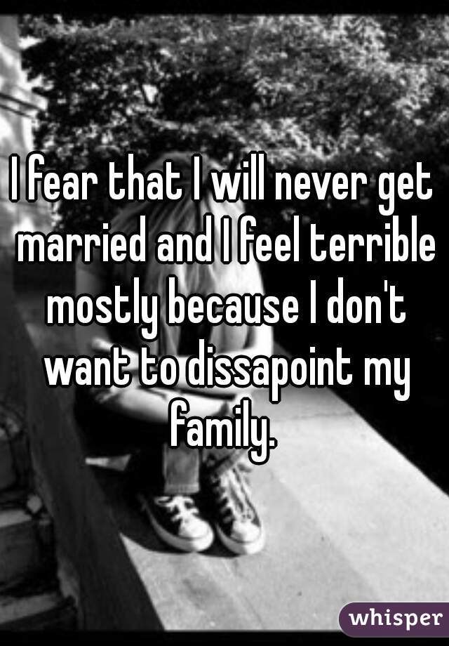 I fear that I will never get married and I feel terrible mostly because I don't want to dissapoint my family. 