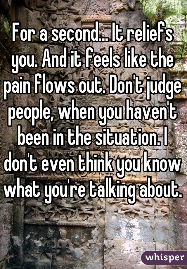 For a second... It reliefs you. And it feels like the pain flows out. Don't judge people, when you haven't been in the situation. I don't even think you know what you're talking about.