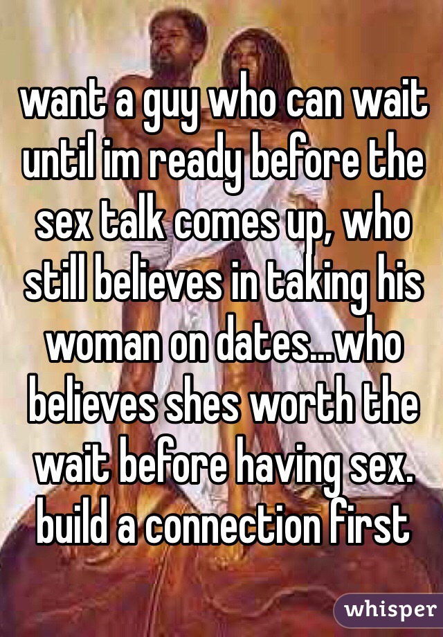 want a guy who can wait until im ready before the sex talk comes up, who still believes in taking his woman on dates...who believes shes worth the wait before having sex. build a connection first