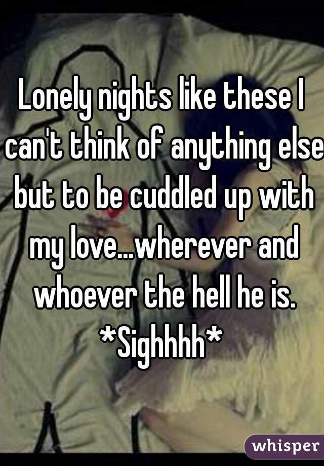Lonely nights like these I can't think of anything else but to be cuddled up with my love...wherever and whoever the hell he is. *Sighhhh* 