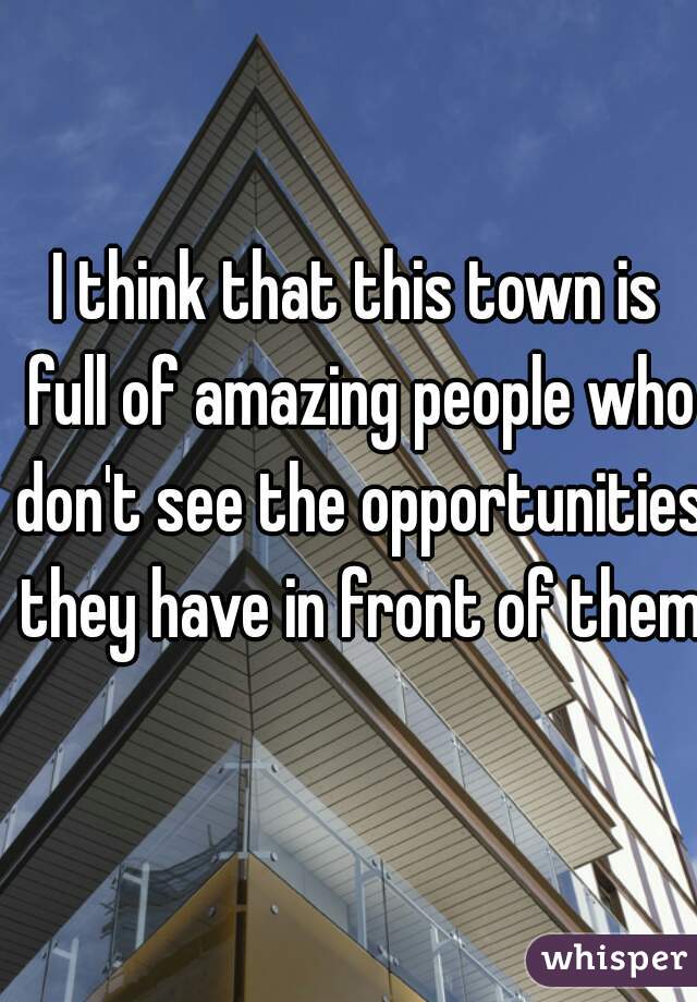 I think that this town is full of amazing people who don't see the opportunities they have in front of them.