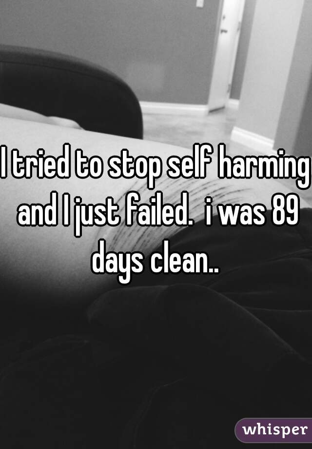 I tried to stop self harming and I just failed.  i was 89 days clean.. 
