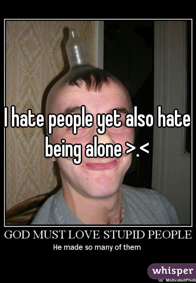 I hate people yet also hate being alone >.< 