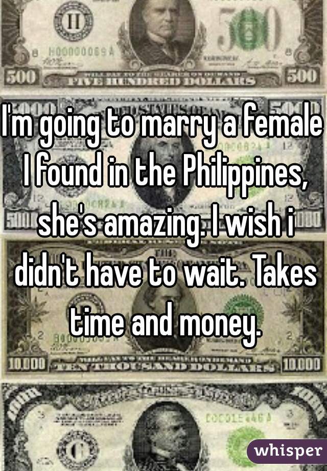 I'm going to marry a female I found in the Philippines, she's amazing. I wish i didn't have to wait. Takes time and money.
