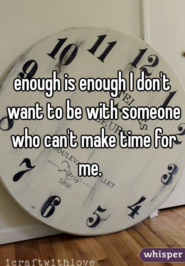 enough is enough I don't want to be with someone who can't make time for me.  