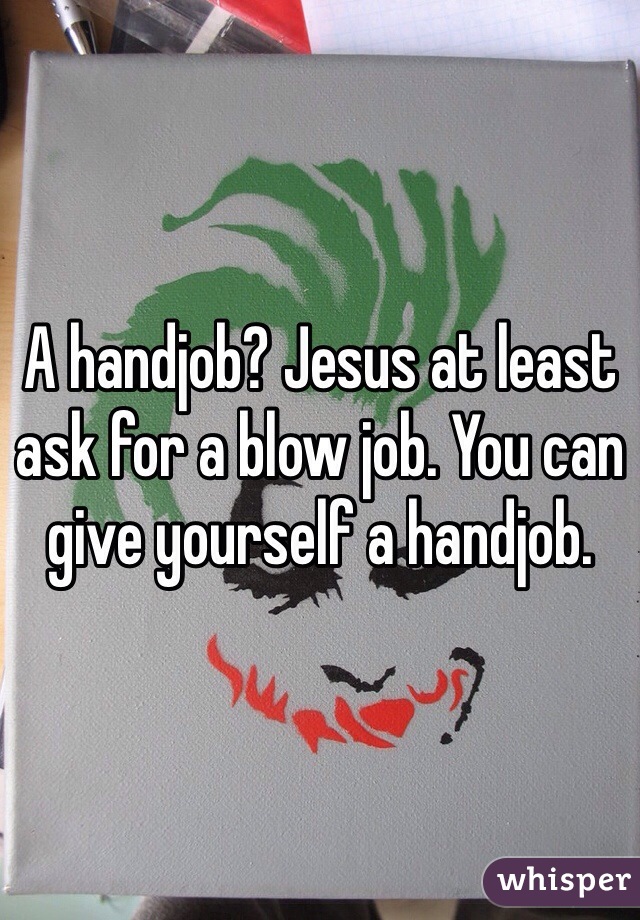 A handjob? Jesus at least ask for a blow job. You can give yourself a handjob. 