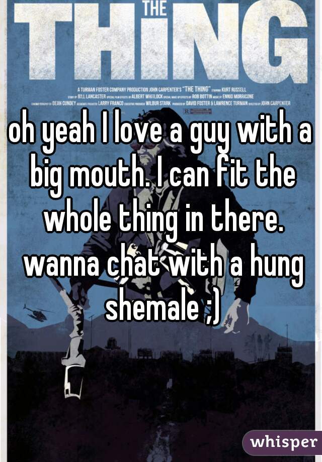 oh yeah I love a guy with a big mouth. I can fit the whole thing in there. wanna chat with a hung shemale ;)