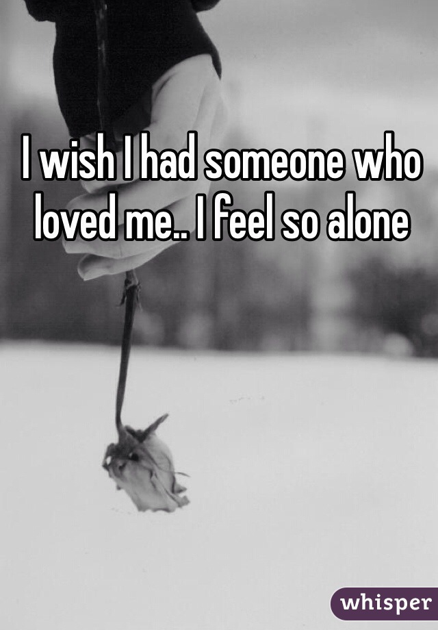 I wish I had someone who loved me.. I feel so alone 