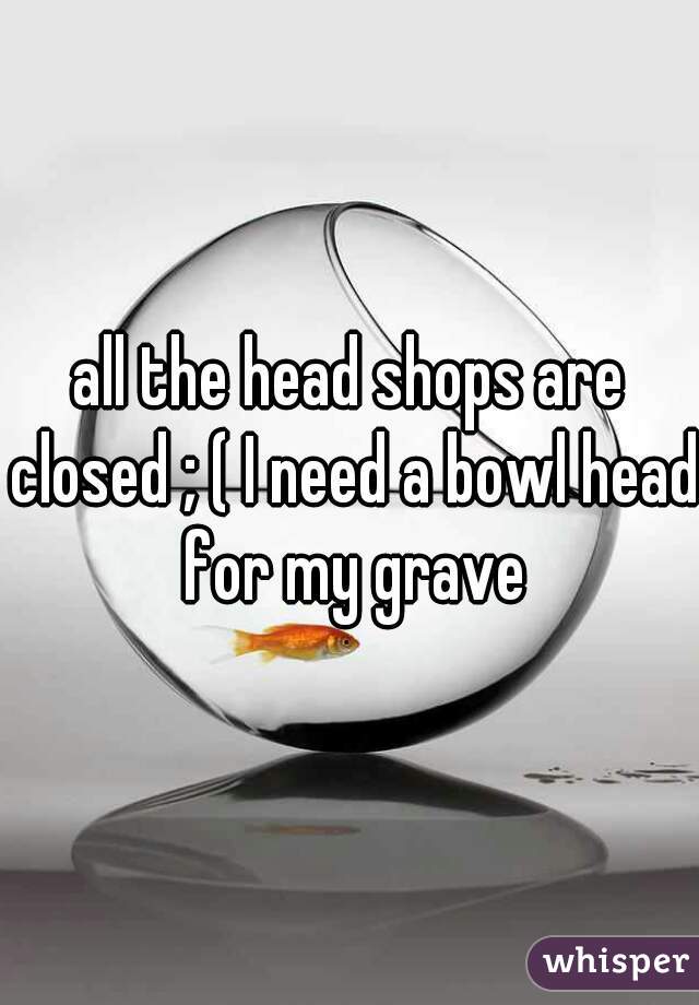 all the head shops are closed ; ( I need a bowl head for my grave