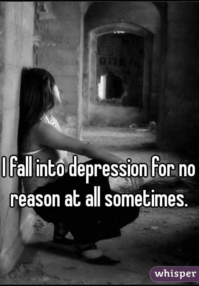 I fall into depression for no reason at all sometimes. 