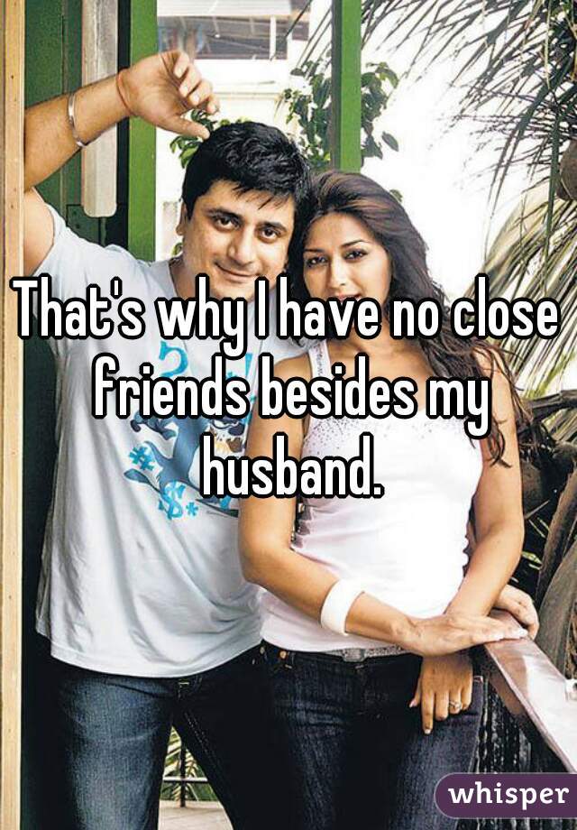 That's why I have no close friends besides my husband.