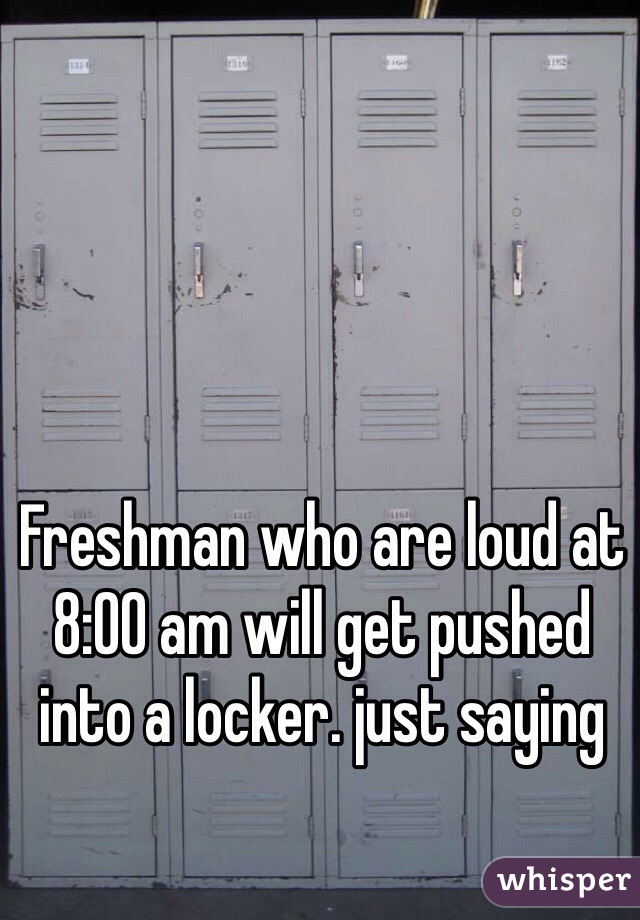 Freshman who are loud at 8:00 am will get pushed into a locker. just saying 