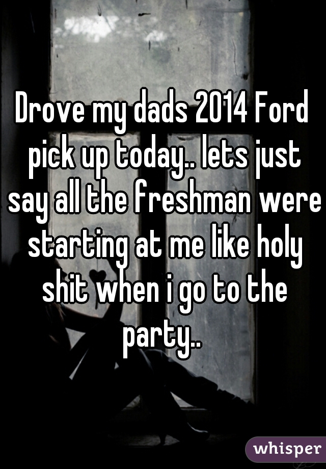 Drove my dads 2014 Ford pick up today.. lets just say all the freshman were starting at me like holy shit when i go to the party.. 