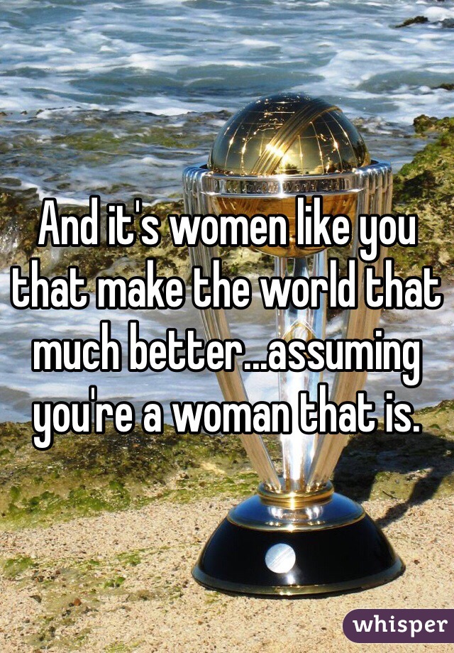 And it's women like you that make the world that much better...assuming you're a woman that is.