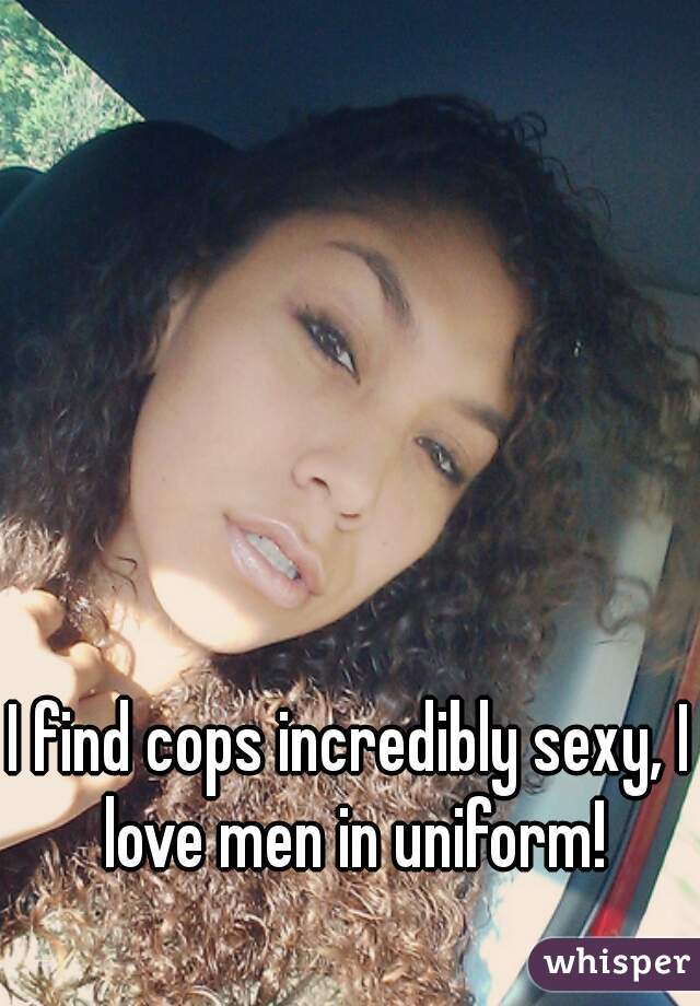 I find cops incredibly sexy, I love men in uniform!