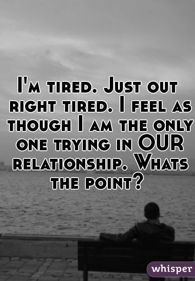 I'm tired. Just out right tired. I feel as though I am the only one trying in OUR relationship. Whats the point? 