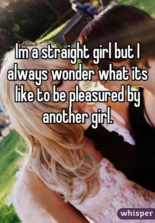 Im a straight girl but I always wonder what its like to be pleasured by another girl.