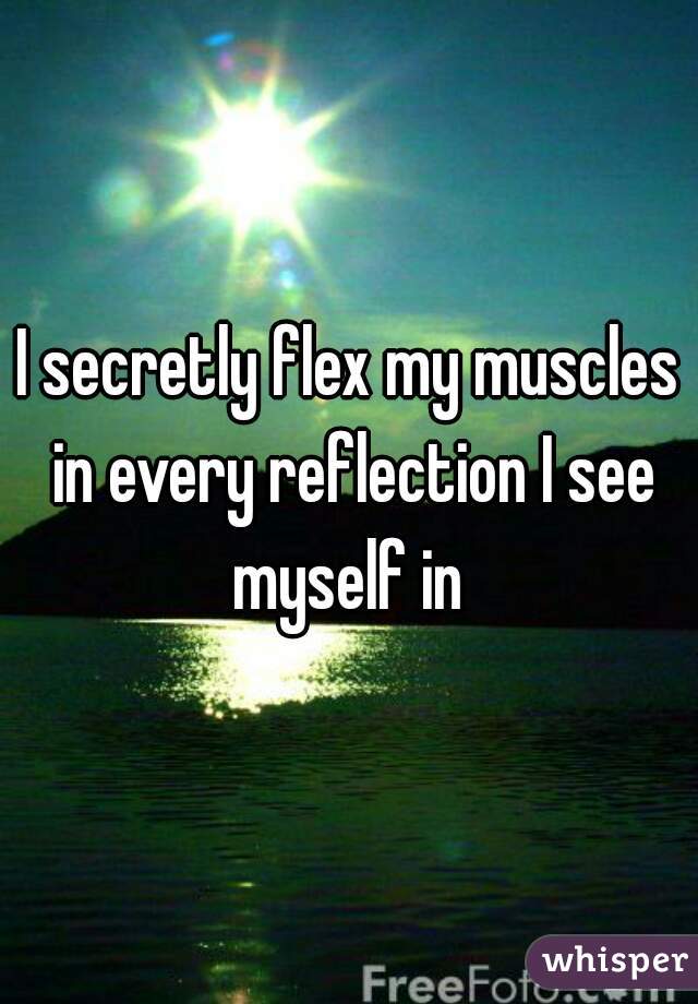 I secretly flex my muscles in every reflection I see myself in 