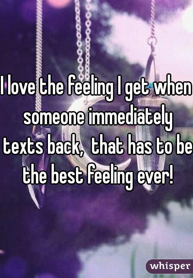 I love the feeling I get when someone immediately texts back,  that has to be the best feeling ever!