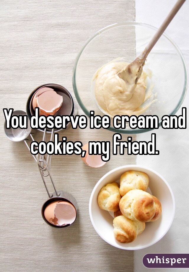 You deserve ice cream and cookies, my friend.