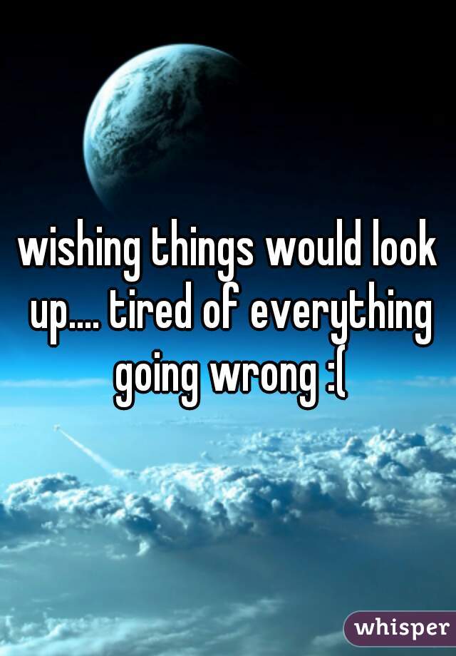 wishing things would look up.... tired of everything going wrong :(