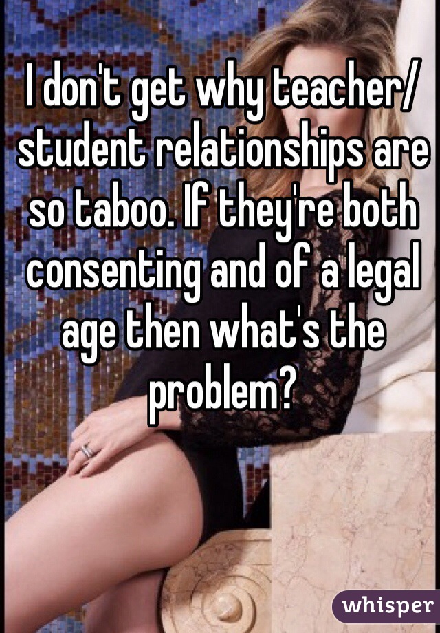 I don't get why teacher/ student relationships are so taboo. If they're both consenting and of a legal age then what's the problem?