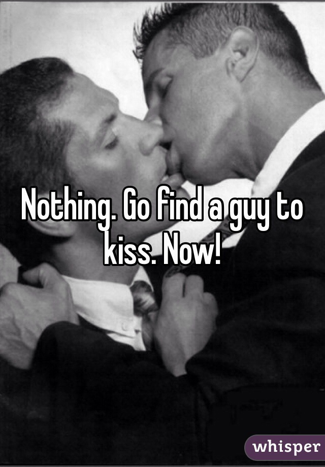 Nothing. Go find a guy to kiss. Now! 