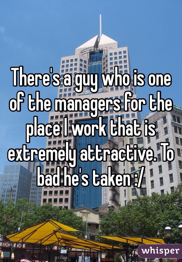 There's a guy who is one of the managers for the place I work that is extremely attractive. To bad he's taken :/