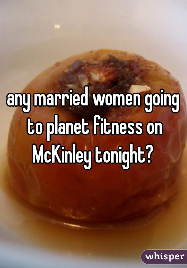 any married women going to planet fitness on McKinley tonight? 