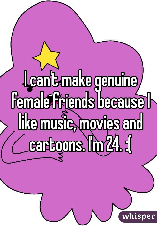 I can't make genuine female friends because I like music, movies and cartoons. I'm 24. :(