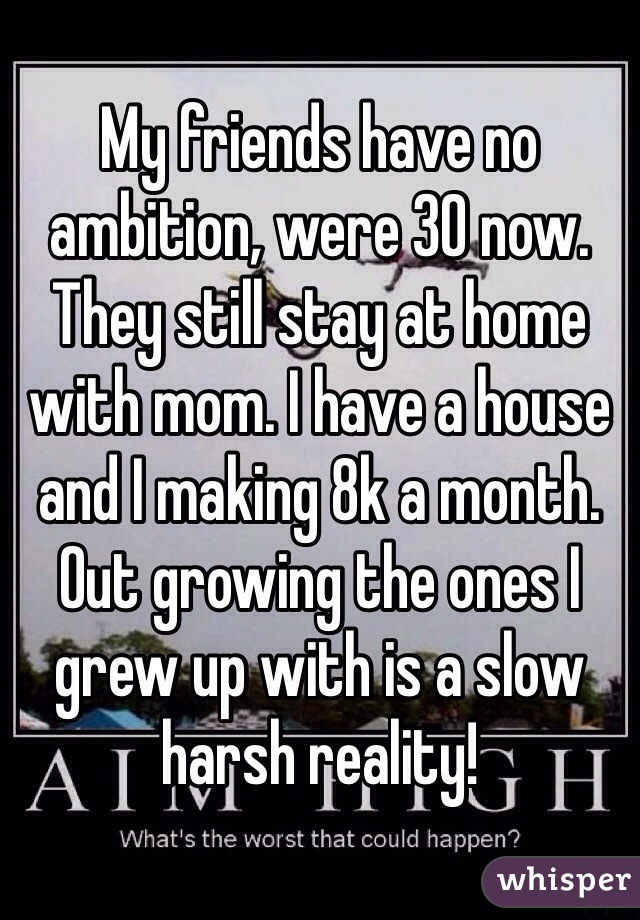 My friends have no ambition, were 30 now. They still stay at home with mom. I have a house and I making 8k a month. Out growing the ones I grew up with is a slow harsh reality!
