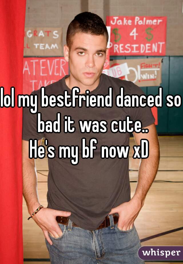 lol my bestfriend danced so bad it was cute..
He's my bf now xD 