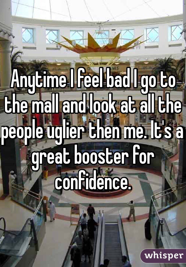Anytime I feel bad I go to the mall and look at all the people uglier then me. It's a great booster for confidence. 