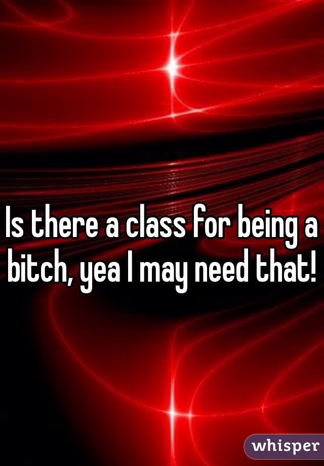 Is there a class for being a bitch, yea I may need that!