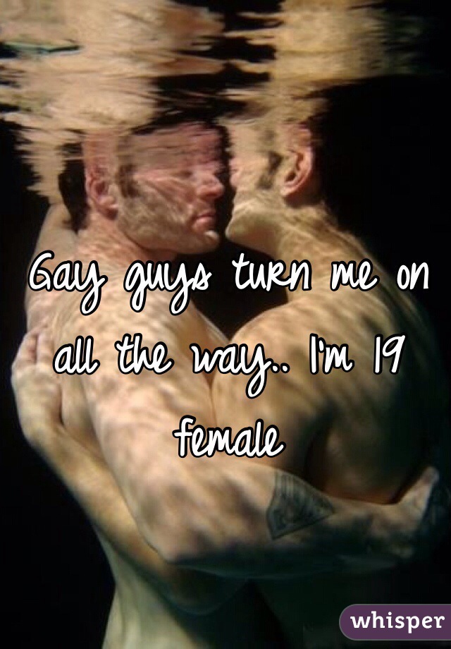 Gay guys turn me on all the way.. I'm 19 female