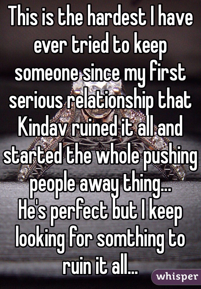 This is the hardest I have ever tried to keep someone since my first serious relationship that Kindav ruined it all and started the whole pushing people away thing... 
He's perfect but I keep looking for somthing to ruin it all...