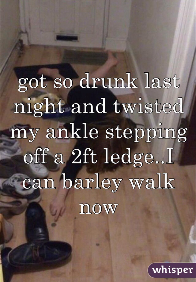 got so drunk last night and twisted my ankle stepping off a 2ft ledge..I can barley walk now