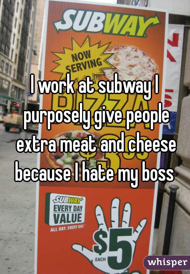 I work at subway I purposely give people extra meat and cheese because I hate my boss 