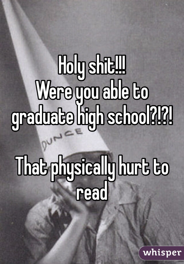 Holy shit!!!
Were you able to graduate high school?!?!

That physically hurt to read