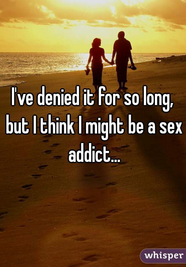 I've denied it for so long, but I think I might be a sex addict...