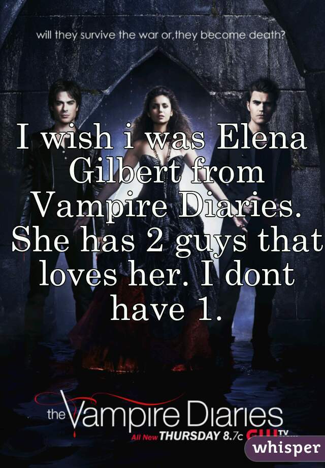 I wish i was Elena Gilbert from Vampire Diaries. She has 2 guys that loves her. I dont have 1.