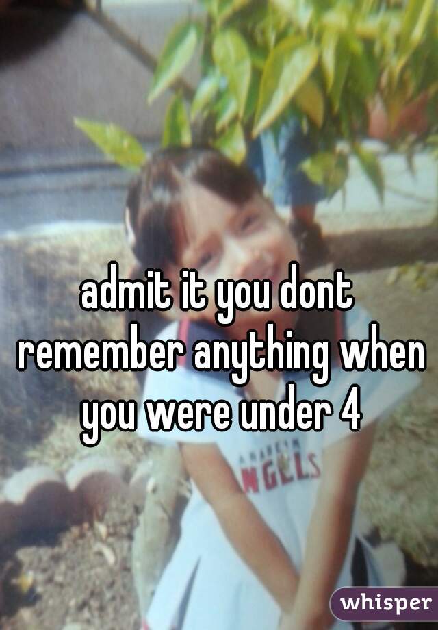 admit it you dont remember anything when you were under 4
