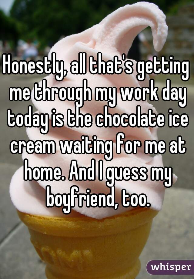Honestly, all that's getting me through my work day today is the chocolate ice cream waiting for me at home. And I guess my boyfriend, too.
