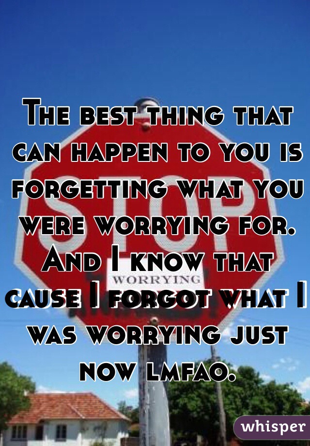 The best thing that can happen to you is forgetting what you were worrying for. And I know that cause I forgot what I was worrying just now lmfao.