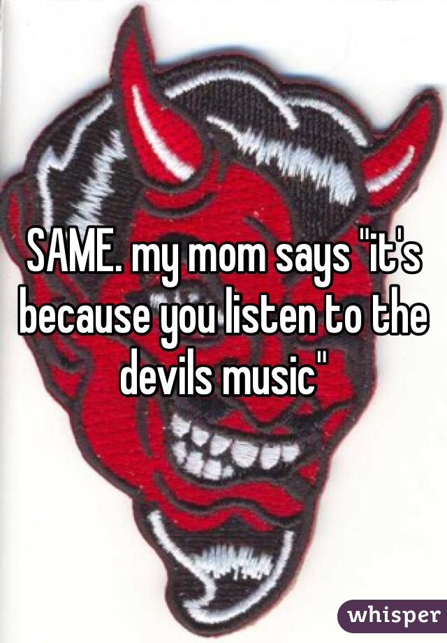 SAME. my mom says "it's because you listen to the devils music"