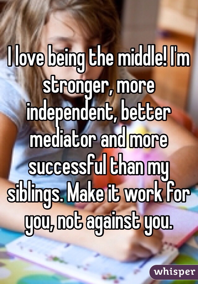 I love being the middle! I'm stronger, more independent, better mediator and more successful than my siblings. Make it work for you, not against you.