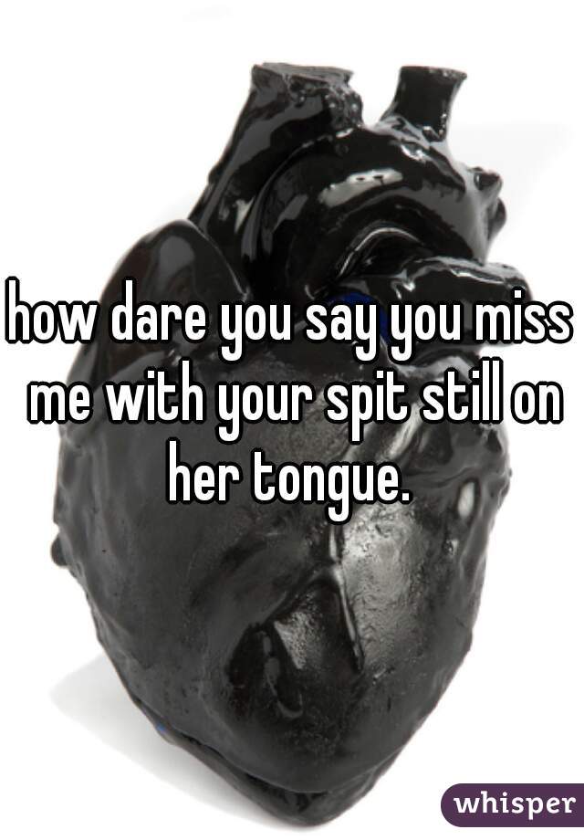how dare you say you miss me with your spit still on her tongue. 