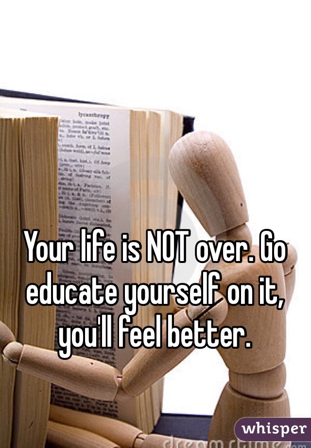 Your life is NOT over. Go educate yourself on it, you'll feel better. 