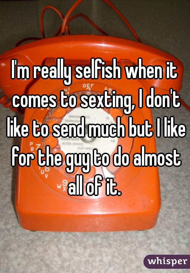 I'm really selfish when it comes to sexting, I don't like to send much but I like for the guy to do almost all of it. 